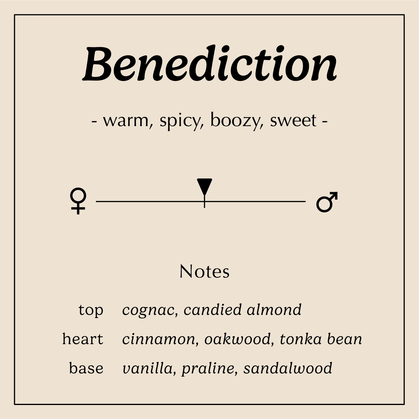 benediction descriptions warm spicy boozy sweet
Notes:
Top - Cognac, Candied Almond
Heart - Cinnamon, Tonka Bean, Oakwood
Base - Vanilla, Praline, Sandalwood