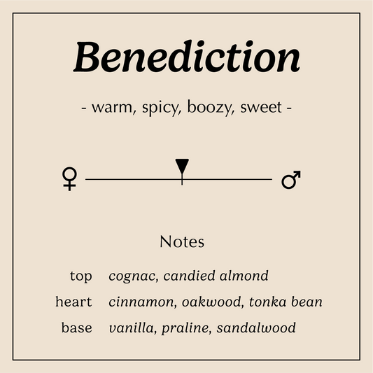 benediction descriptions warm spicy boozy sweet
Notes:
Top - Cognac, Candied Almond
Heart - Cinnamon, Tonka Bean, Oakwood
Base - Vanilla, Praline, Sandalwood