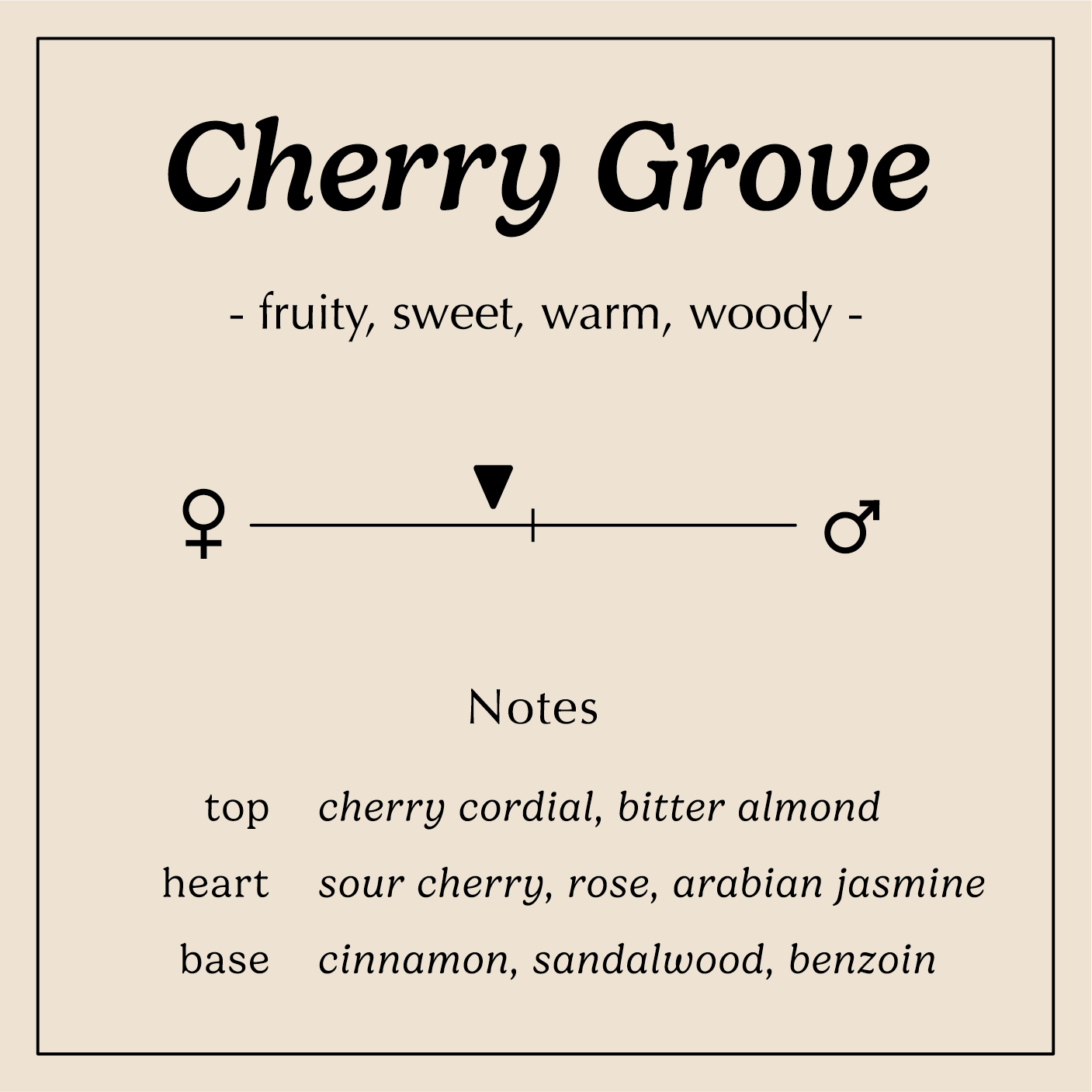 cherry grove description fruity sweet warm woody
Notes:
Bitter Almond, Cherry Cordial
Sour Cherry, Rose, Arabian Jasmine
Cinnamon, Sandalwood, Benzoin