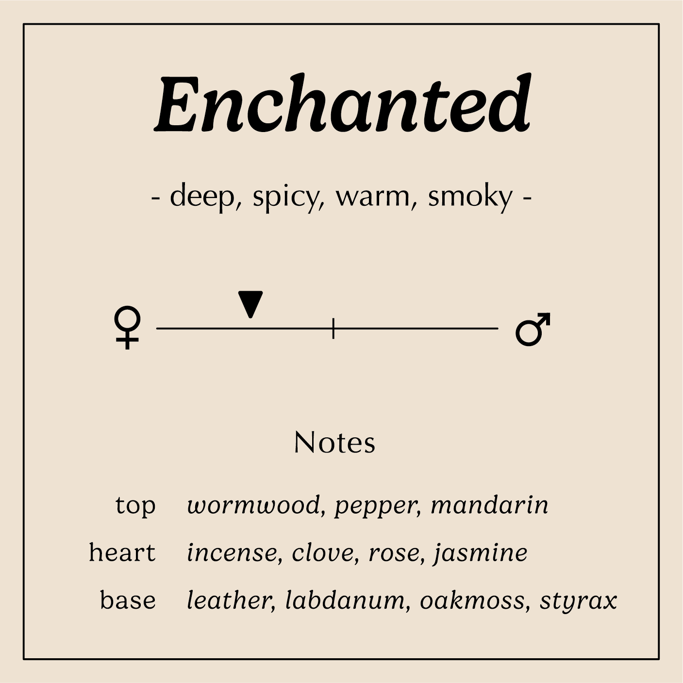 enchanted description deep spicy warm smoky
Notes:
Wormwood, Pepper, Mandarin
Incense, Clove, Rose, Jasmine
Leather, Labdanum, Oakmoss, Styrax