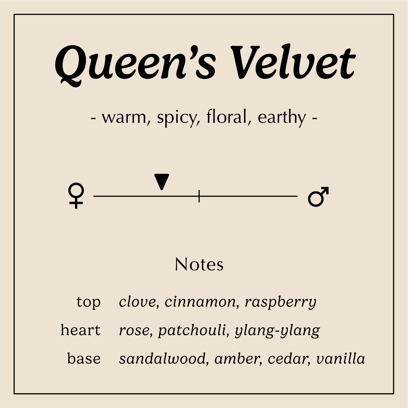 queen's velvet description warm spicy floral earth
Notes:
Top - Clove, Cinnamon, Raspberry
Heart - Bulgarian Rose, Patchouli, Ylang-Ylang
Base - Sandalwood, Amber, Incense